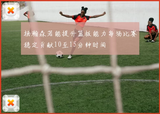 杨瀚森若能提升篮板能力每场比赛稳定贡献10至15分钟时间