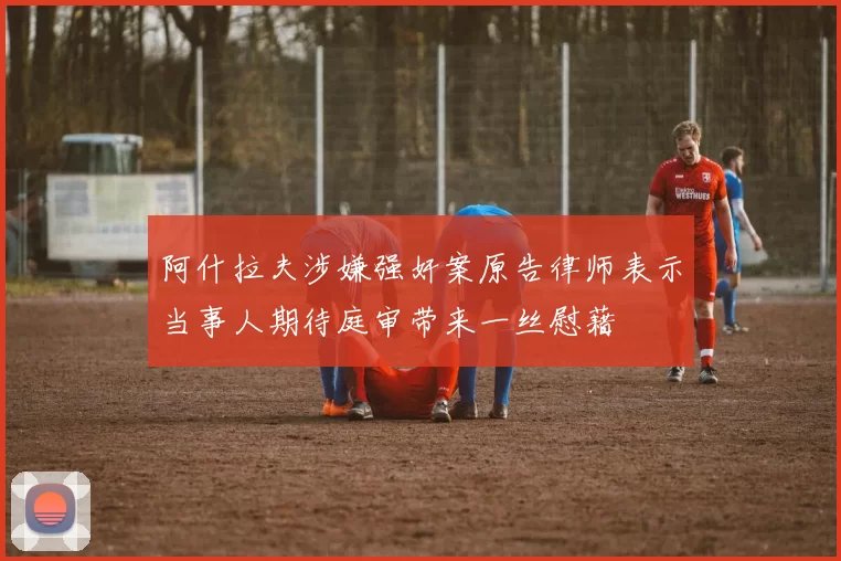 阿什拉夫涉嫌强奸案原告律师表示当事人期待庭审带来一丝慰藉