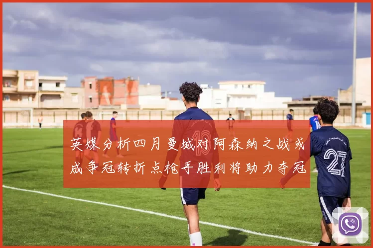 英媒分析四月曼城对阿森纳之战或成争冠转折点枪手胜利将助力夺冠希望