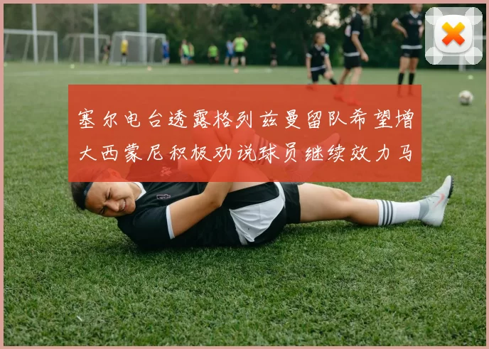 塞尔电台透露格列兹曼留队希望增大西蒙尼积极劝说球员继续效力马竞