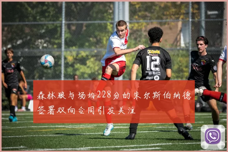 森林狼与场均228分的朱尔斯伯纳德签署双向合同引发关注