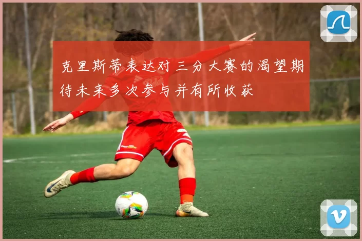 克里斯蒂表达对三分大赛的渴望期待未来多次参与并有所收获