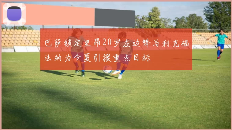 巴萨锁定里昂20岁左边锋马利克福法纳为今夏引援重点目标