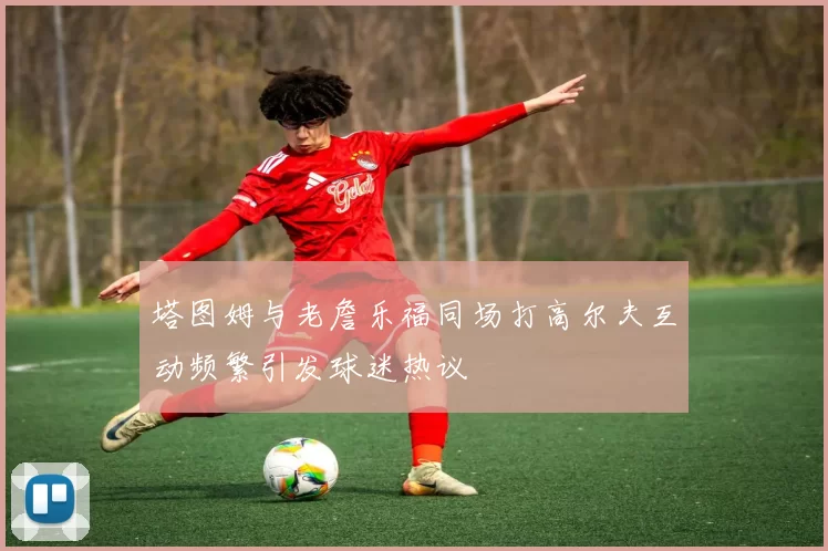 塔图姆与老詹乐福同场打高尔夫互动频繁引发球迷热议