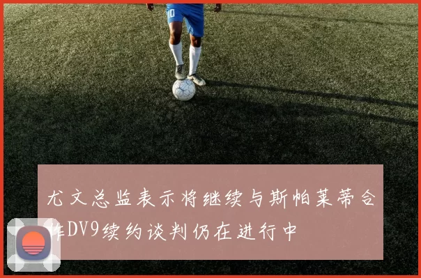 尤文总监表示将继续与斯帕莱蒂合作DV9续约谈判仍在进行中