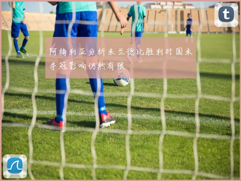 阿梅利亚分析米兰德比胜利对国米夺冠影响仍然有限