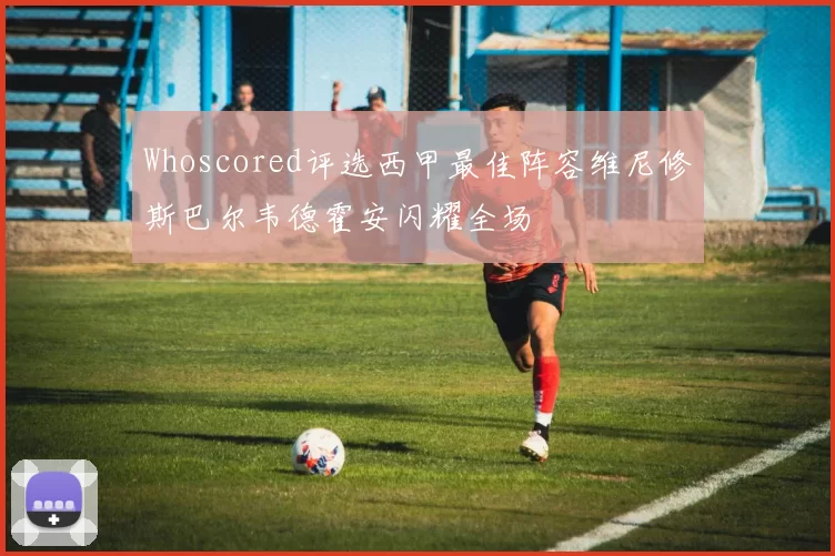 Whoscored评选西甲最佳阵容维尼修斯巴尔韦德霍安闪耀全场