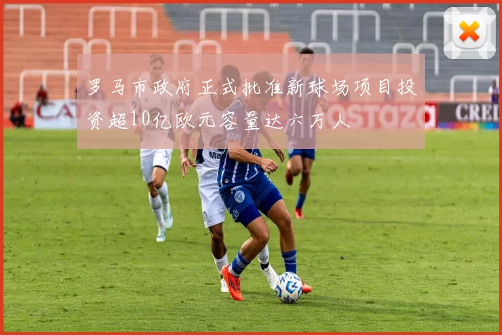 罗马市政府正式批准新球场项目投资超10亿欧元容量达六万人