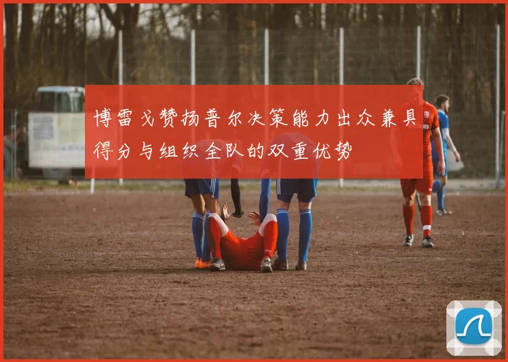 博雷戈赞扬普尔决策能力出众兼具得分与组织全队的双重优势